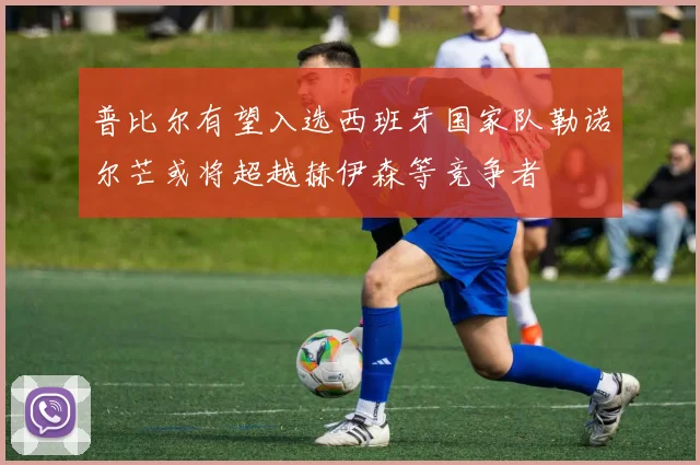 普比尔有望入选西班牙国家队勒诺尔芒或将超越赫伊森等竞争者