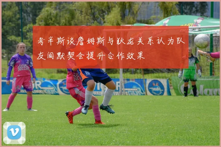 考辛斯谈詹姆斯与狄龙关系认为队友间默契会提升合作效果