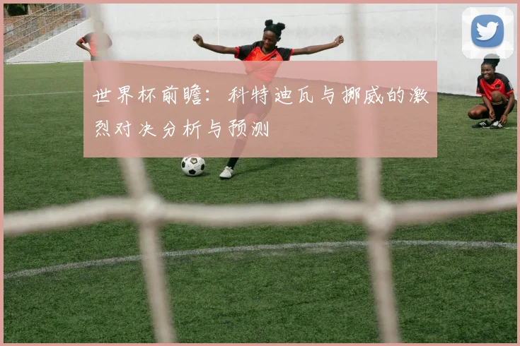 世界杯前瞻：科特迪瓦与挪威的激烈对决分析与预测