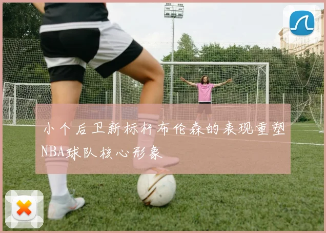 小个后卫新标杆布伦森的表现重塑NBA球队核心形象