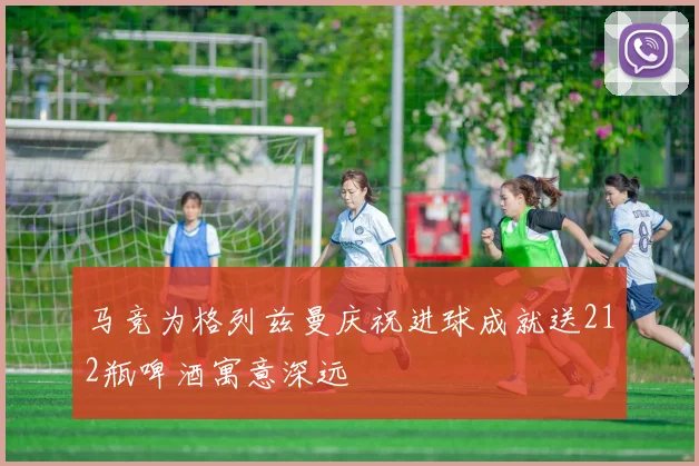 马竞为格列兹曼庆祝进球成就送212瓶啤酒寓意深远