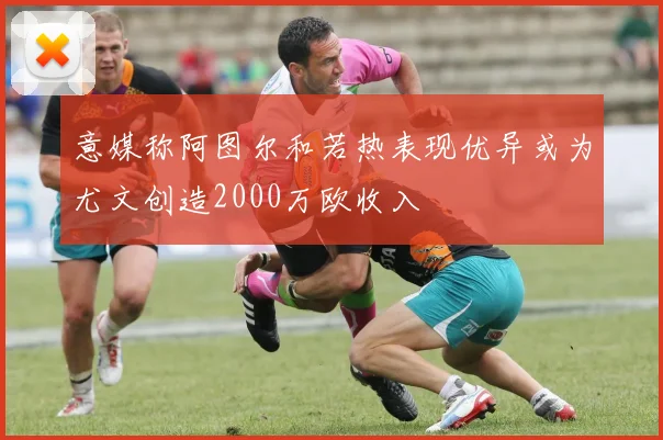 意媒称阿图尔和若热表现优异或为尤文创造2000万欧收入