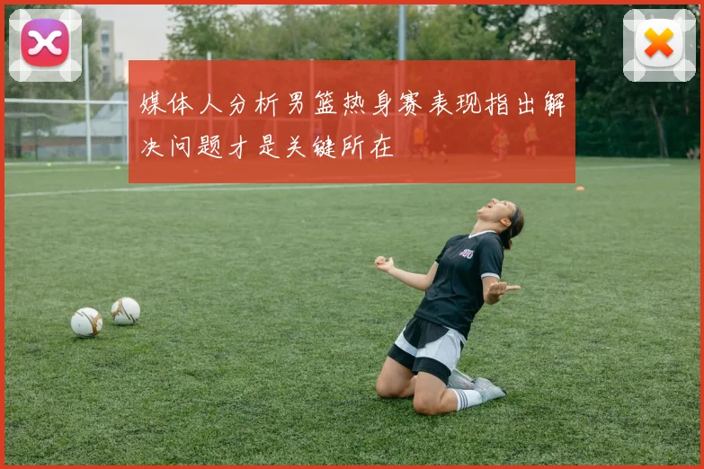 媒体人分析男篮热身赛表现指出解决问题才是关键所在