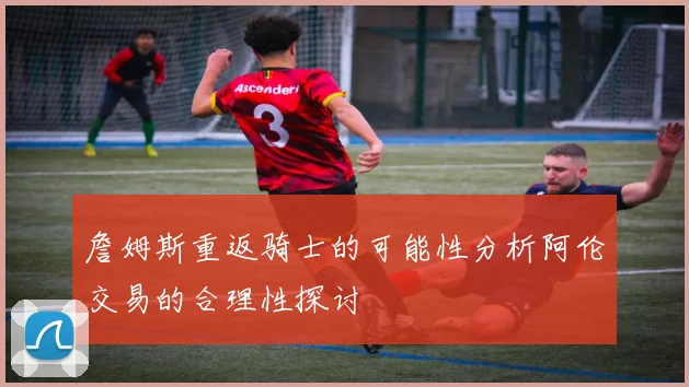 詹姆斯重返骑士的可能性分析阿伦交易的合理性探讨