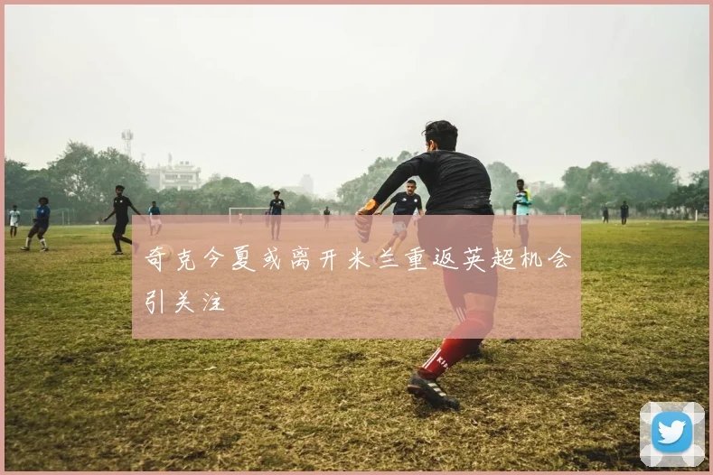 奇克今夏或离开米兰重返英超机会引关注