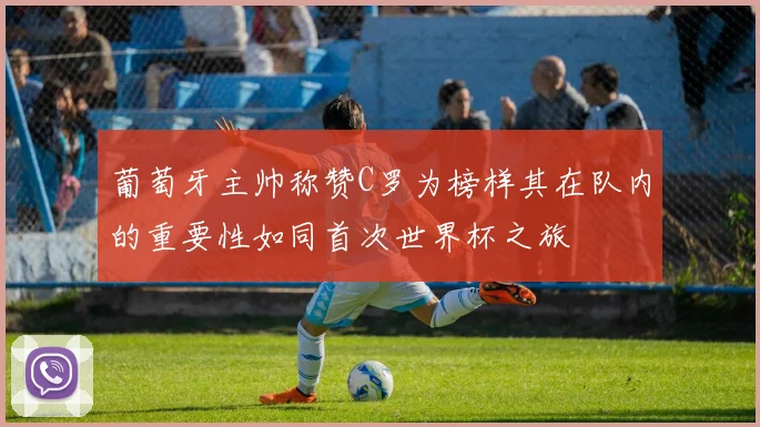 葡萄牙主帅称赞C罗为榜样其在队内的重要性如同首次世界杯之旅