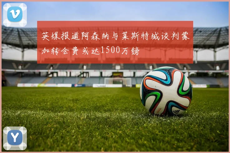 英媒报道阿森纳与莱斯特城谈判蒙加转会费或达1500万镑