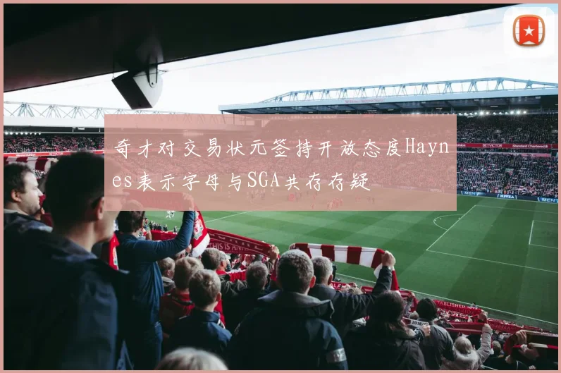 奇才对交易状元签持开放态度Haynes表示字母与SGA共存存疑