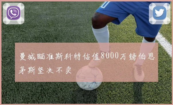 曼城瞄准斯科特估值8000万镑伯恩茅斯坚决不卖