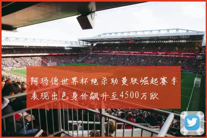 阿玛德世界杯绝杀助曼联崛起赛季表现出色身价飙升至4500万欧
