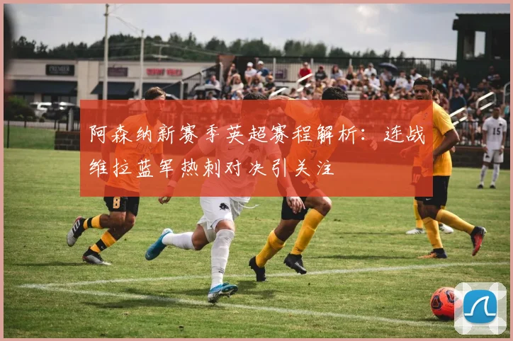 阿森纳新赛季英超赛程解析：连战维拉蓝军热刺对决引关注