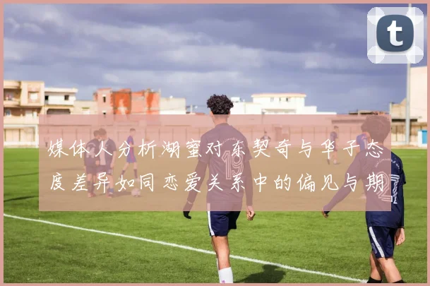媒体人分析湖蜜对东契奇与华子态度差异如同恋爱关系中的偏见与期待
