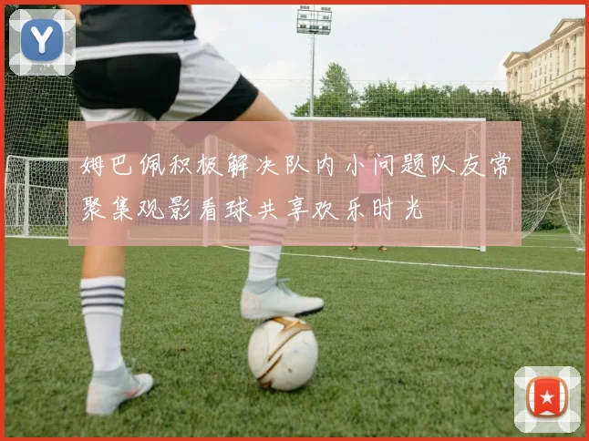 姆巴佩积极解决队内小问题队友常聚集观影看球共享欢乐时光