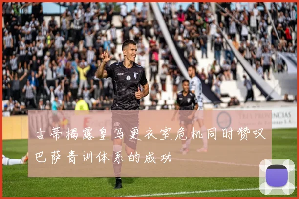 古蒂揭露皇马更衣室危机同时赞叹巴萨青训体系的成功