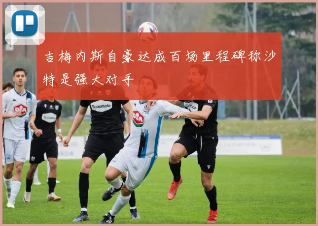 吉梅内斯自豪达成百场里程碑称沙特是强大对手