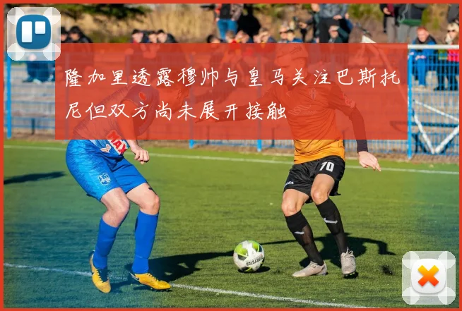 隆加里透露穆帅与皇马关注巴斯托尼但双方尚未展开接触