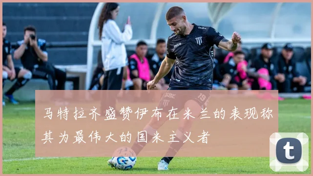 马特拉齐盛赞伊布在米兰的表现称其为最伟大的国米主义者