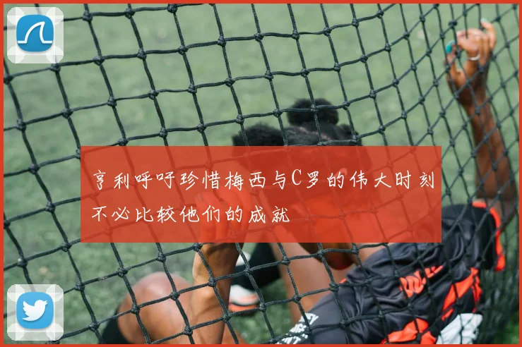 亨利呼吁珍惜梅西与C罗的伟大时刻不必比较他们的成就