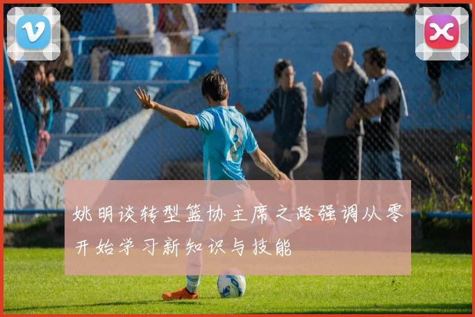姚明谈转型篮协主席之路强调从零开始学习新知识与技能