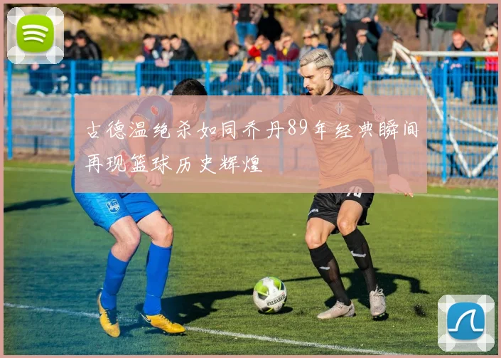 古德温绝杀如同乔丹89年经典瞬间再现篮球历史辉煌