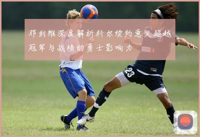 邓利维深度解析科尔续约意义超越冠军与战绩的勇士影响力