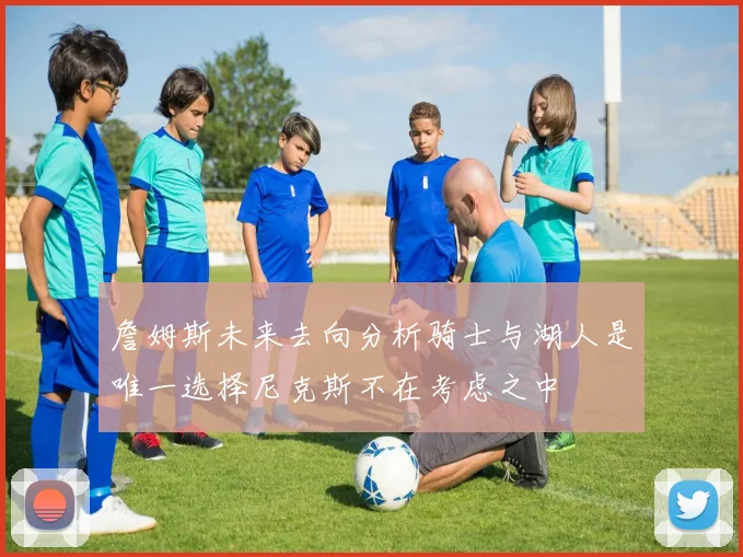 詹姆斯未来去向分析骑士与湖人是唯一选择尼克斯不在考虑之中