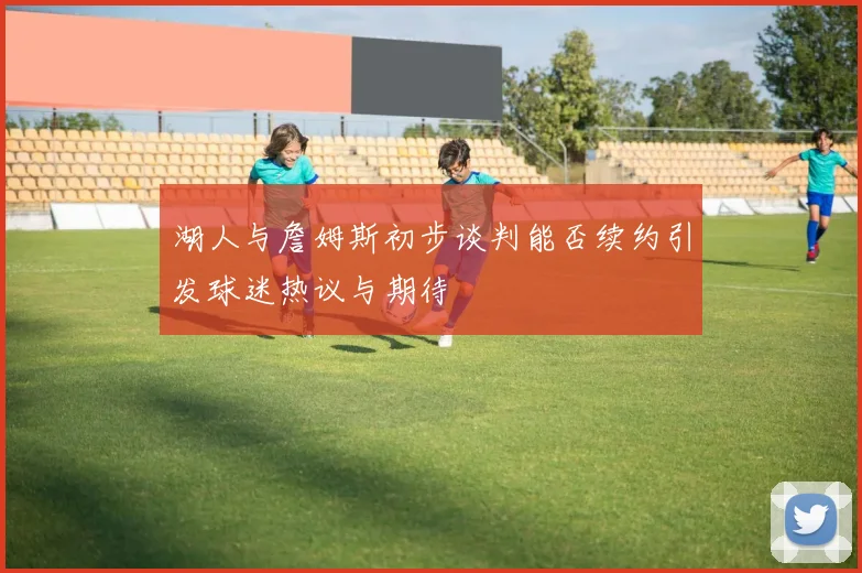 湖人与詹姆斯初步谈判能否续约引发球迷热议与期待