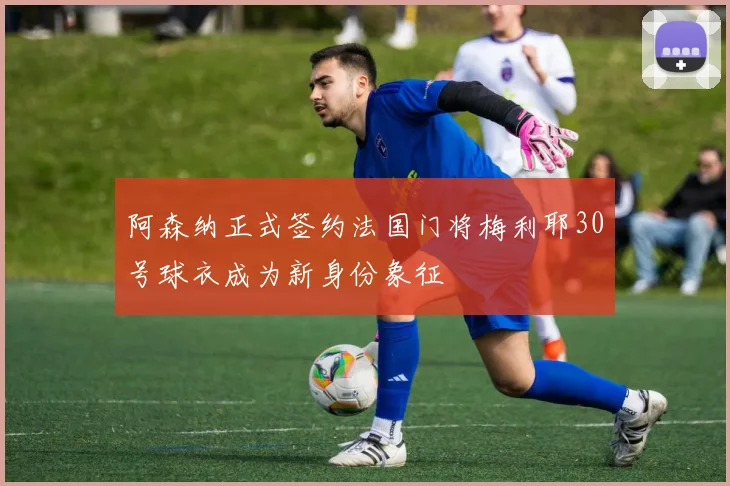 阿森纳正式签约法国门将梅利耶30号球衣成为新身份象征