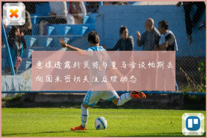 意媒透露科莫将与皇马洽谈帕斯去向国米密切关注后续动态