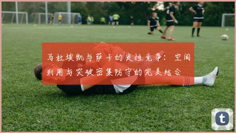 马杜埃凯与萨卡的良性竞争：空间利用与突破密集防守的完美结合